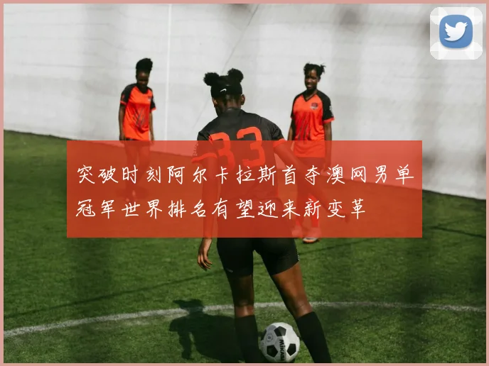 突破时刻阿尔卡拉斯首夺澳网男单冠军世界排名有望迎来新变革
