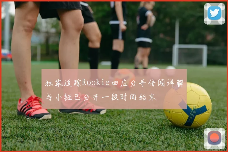 独家追踪Rookie回应分手传闻详解与小钰已分开一段时间始末