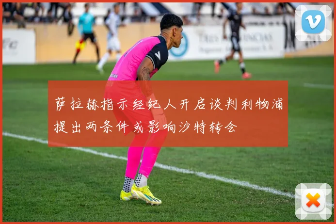 萨拉赫指示经纪人开启谈判利物浦提出两条件或影响沙特转会