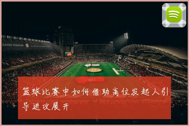 篮球比赛中如何借助高位发起人引导进攻展开