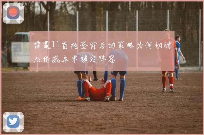 雷霆11首轮签背后的策略为何切特杰伦威本季锁定阵容