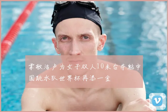 掌敏洁卢为女子双人10米台夺魁中国跳水队世界杯再添一金