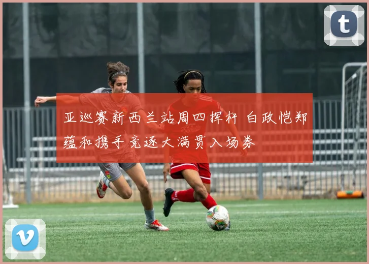 亚巡赛新西兰站周四挥杆 白政恺郑蕴和携手竞逐大满贯入场券