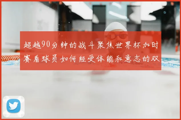 超越90分钟的战斗聚焦世界杯加时赛看球员如何经受体能和意志的双重考验