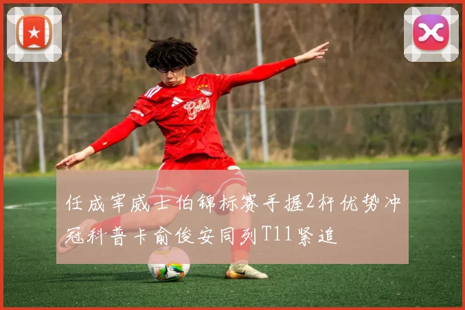 任成宰威士伯锦标赛手握2杆优势冲冠科普卡俞俊安同列T11紧追