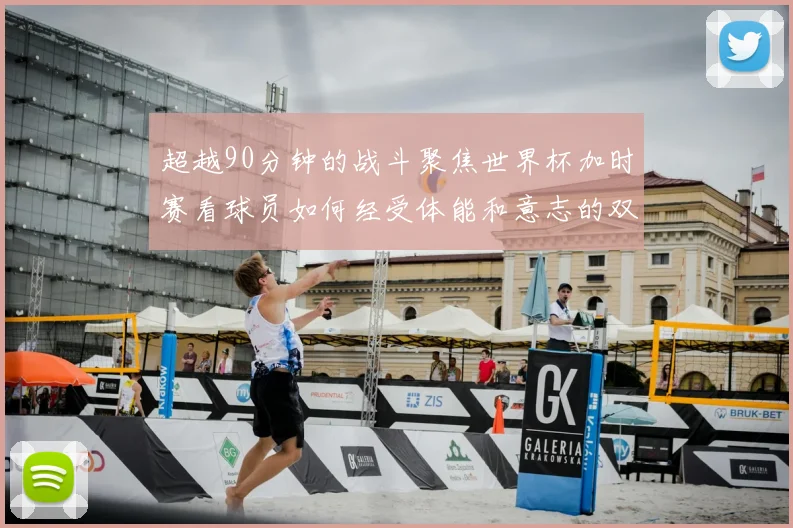 超越90分钟的战斗聚焦世界杯加时赛看球员如何经受体能和意志的双重考验